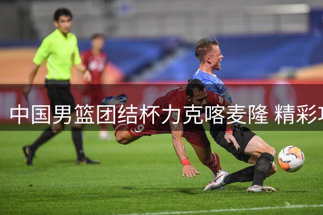 中国男篮团结杯力克喀麦隆 精彩攻防集锦引热议