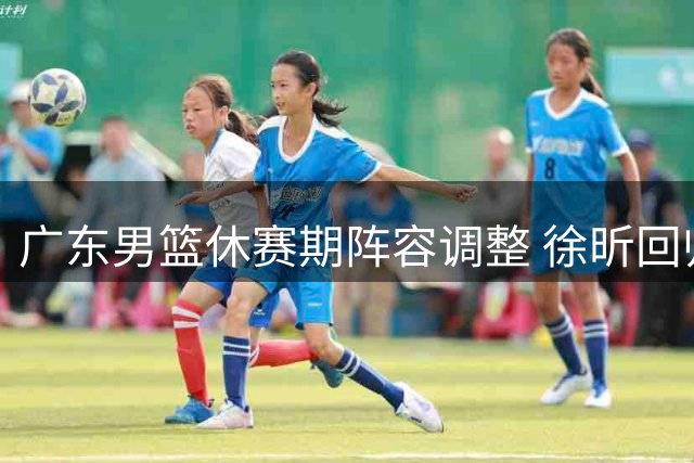 广东男篮休赛期阵容调整 徐昕回归助力四强目标