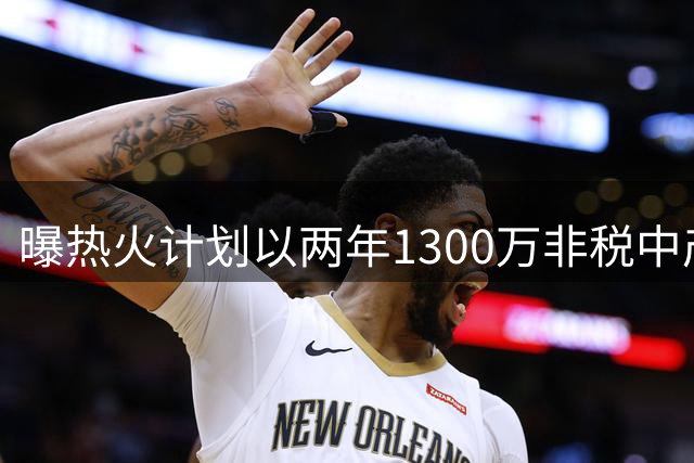 曝热火计划以两年1300万非税中产签约克莱 含球员选项