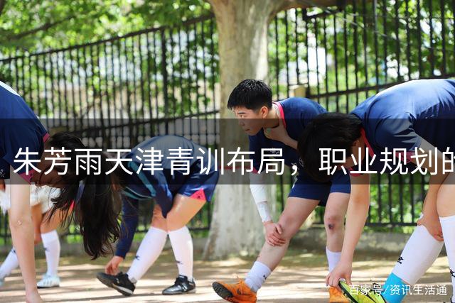 朱芳雨天津青训布局，职业规划的深思熟虑令人惊叹