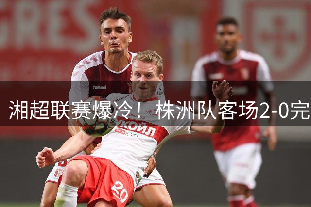 湘超联赛爆冷！株洲队客场2-0完胜常德创历史