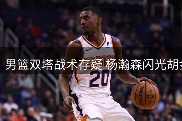 男篮双塔战术存疑 杨瀚森闪光胡金秋防守短板引热议