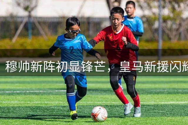 穆帅新阵初显锋芒，皇马新援闪耀热身赛战平佛罗伦萨