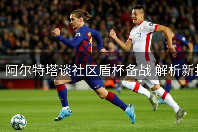 阿尔特塔谈社区盾杯备战 解析新援作用与球员状态调整