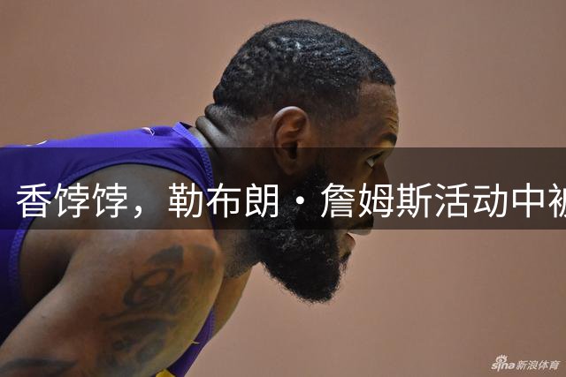 香饽饽，勒布朗·詹姆斯活动中被76 人队老板亲自招募，交流愉快