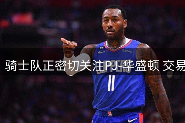 骑士队正密切关注PJ-华盛顿 交易动向或成今夏焦点