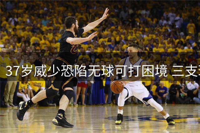 37岁威少恐陷无球可打困境 三支球队成潜在下家